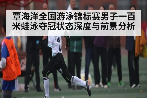 覃海洋全国游泳锦标赛男子一百米蛙泳夺冠状态深度与前景分析