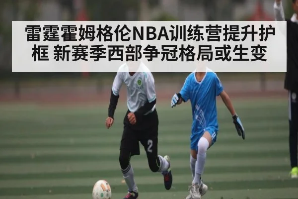 雷霆霍姆格伦NBA训练营提升护框 新赛季西部争冠格局或生变