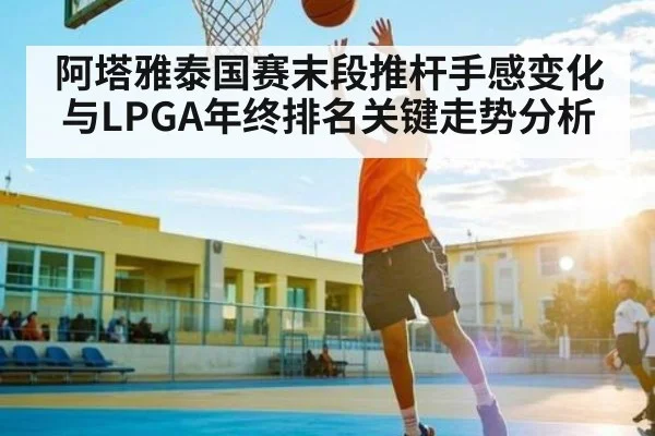 阿塔雅泰国赛末段推杆手感变化与LPGA年终排名关键走势分析