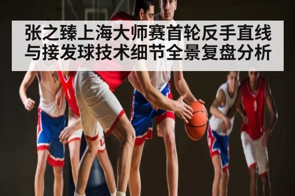 张之臻上海大师赛首轮反手直线与接发球技术细节全景复盘分析
